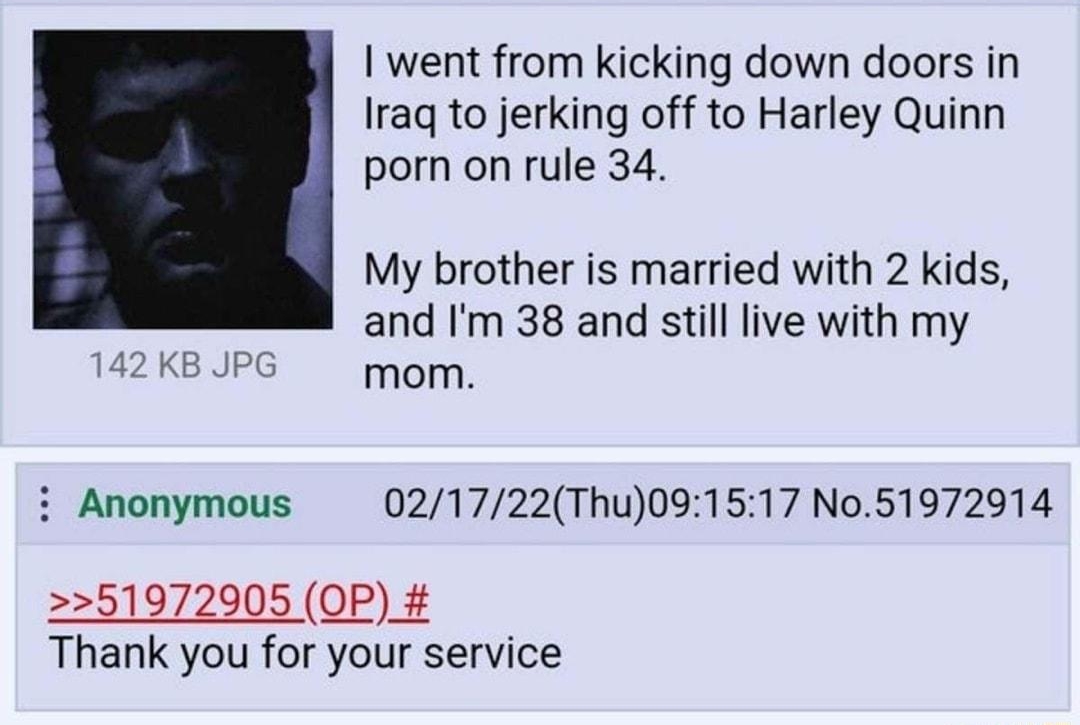 i Anonymous 021722Thu091347 No51972905 went from kicking down doors in Iraq to jerking off to Harley Quinn porn on rule 34 My brother is married with 2 kids and Im 38 and still live with my mom i Anonymous 021722Thu091517 No51972914 51972905 OP Thank you for your service