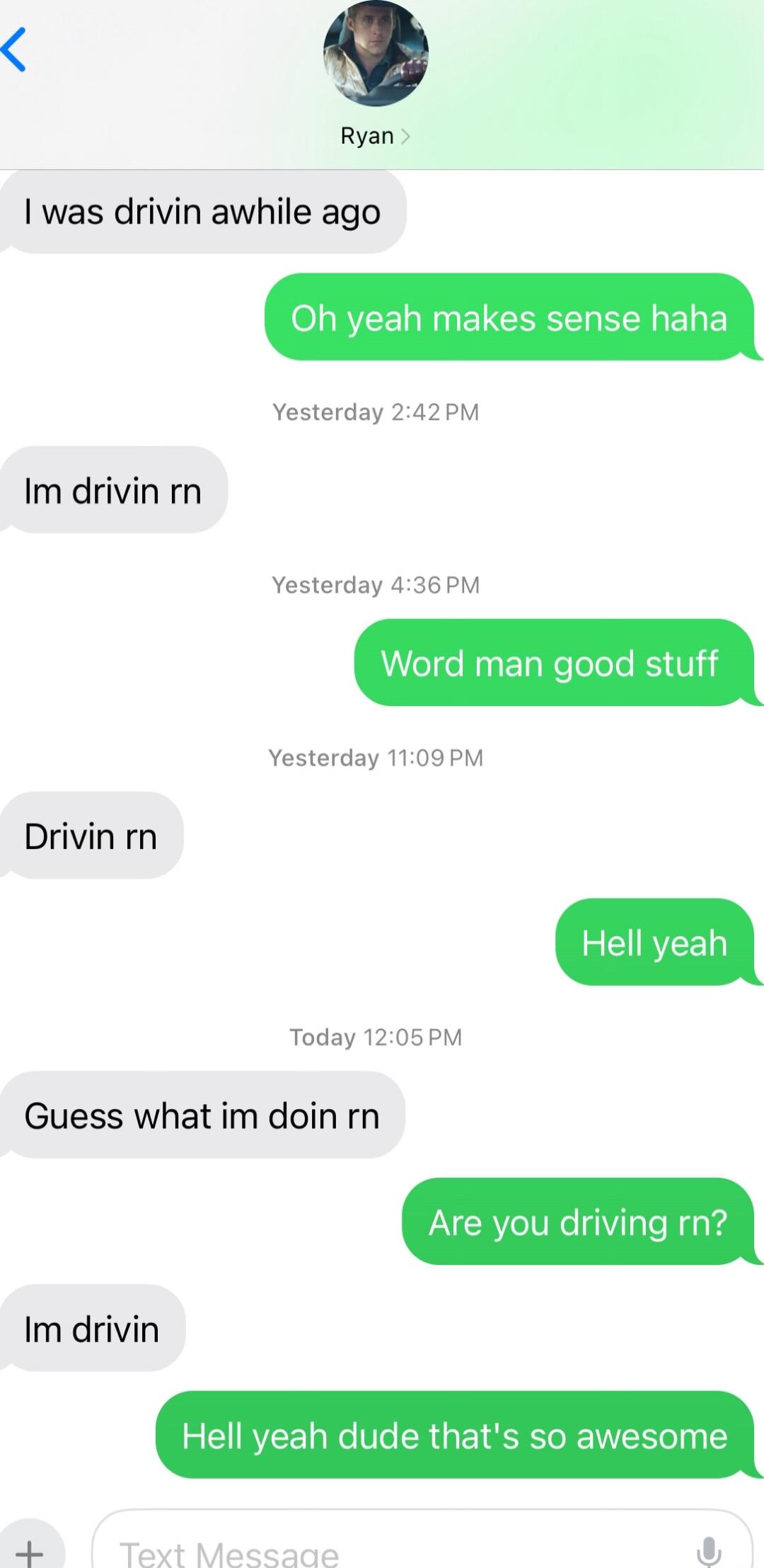Ryan was drivin awhile ago Oh yeah makes sense haha Yesterday 242PM Im drivin rn Yesterday 436 PM Word man good stuff Yesterday 1109PM Drivin rn 2 CURYEED Today 1205 PM Guess what im doin rn Are you driving rn Im drivin Hell yeah dude thats so awesome Text Messade