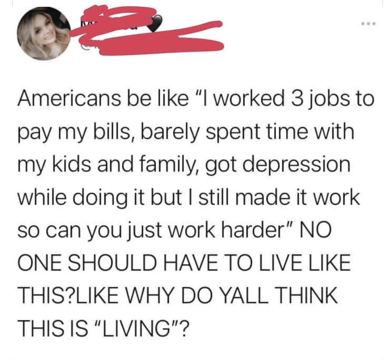 g T Americans be like l worked 3 jobs to pay my bills barely spent time with my kids and family got depression while doing it but still made it work SO can you just work harder NO ONE SHOULD HAVE TO LIVE LIKE THISLIKE WHY DO YALL THINK THIS IS LIVING