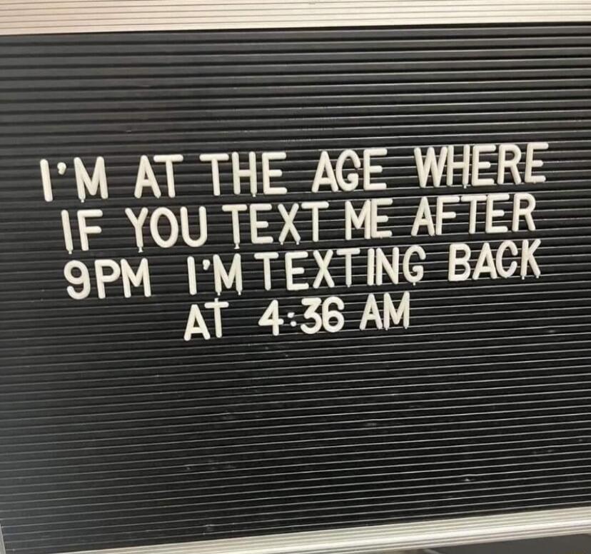 I'M AT THE AGE WHERE IF YOU TEXT ME AFTER 9PM I'M TEXTING BACK AT 4:36 AM