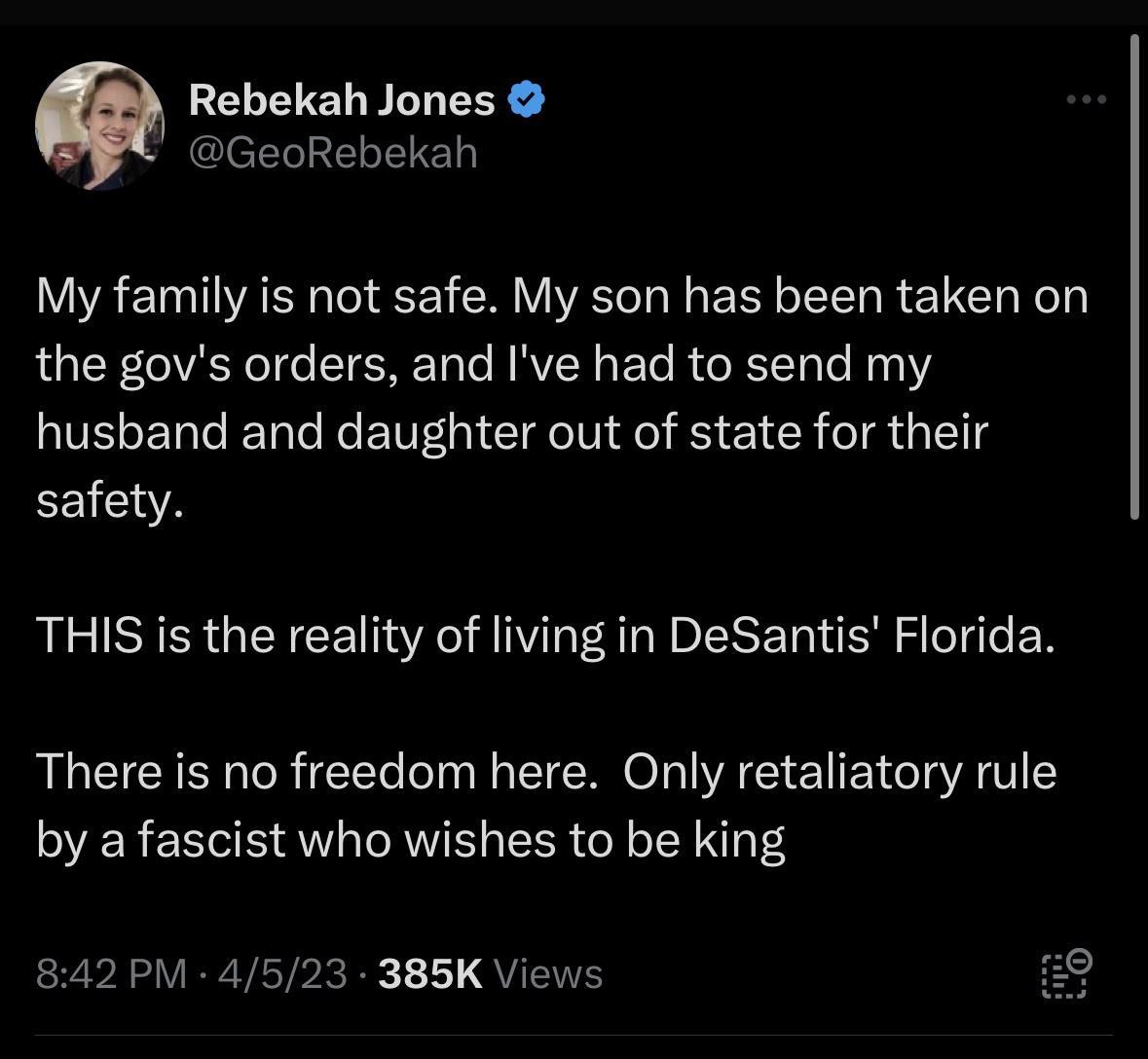 Rebekah Jones GeoRebekah My family is not safe My son has been taken on the govs orders and Ive had to send my husband and daughter out of state for their EEIENA THIS is the reality of living in DeSantis Florida There is no freedom here Only retaliatory rule by a fascist who wishes to be king 842 PM 4523 385K Views