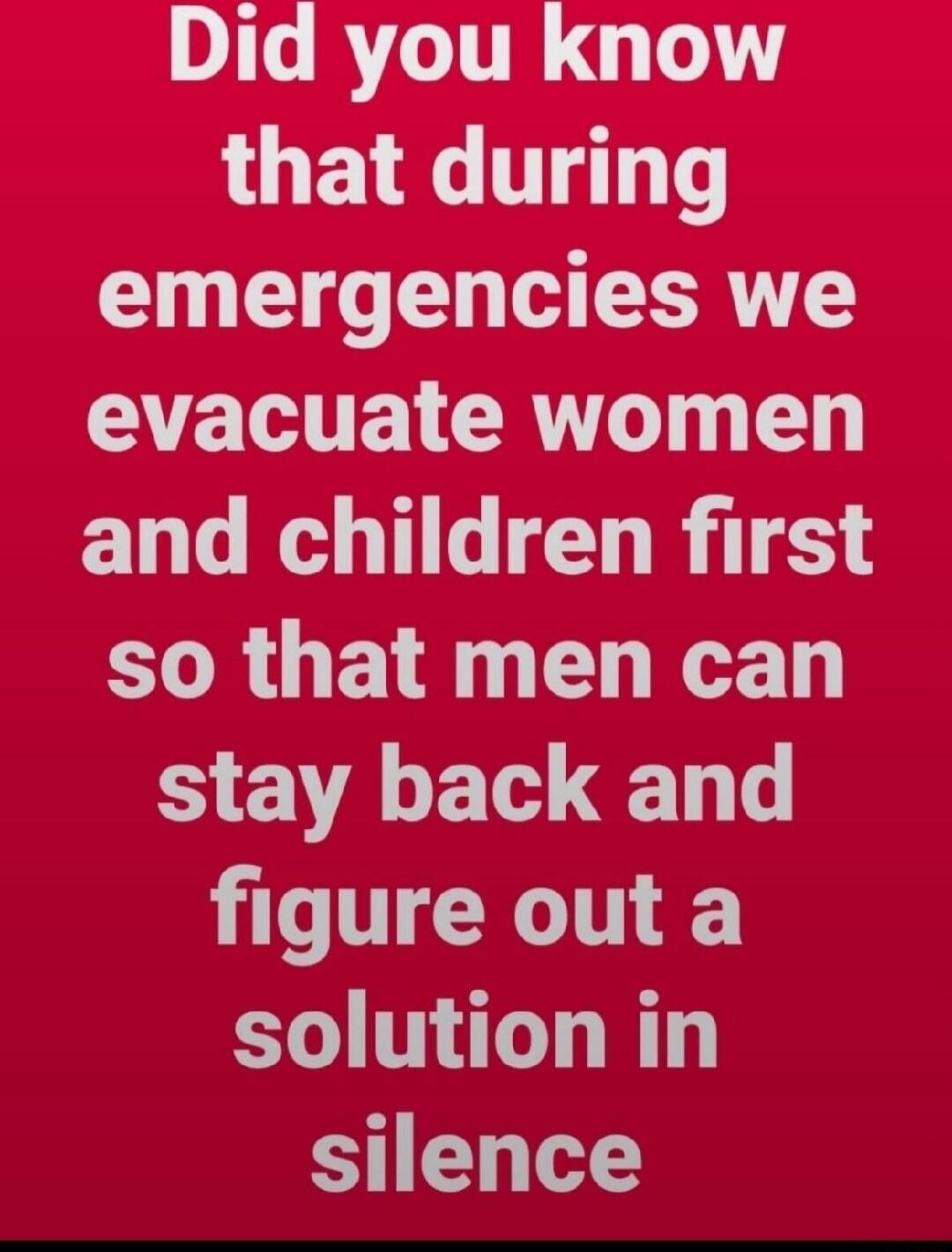Did you know that during emergencies we evacuate women and children first so that men can stay back and figure out a solution in silence