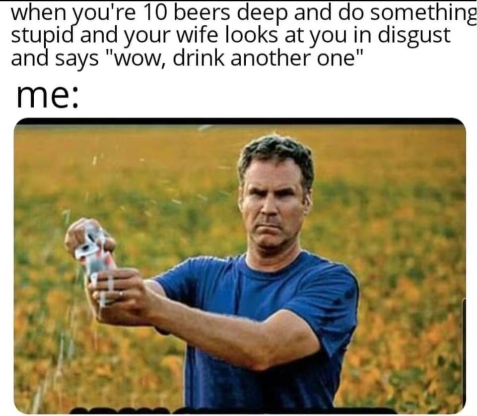 whi dyoure 10 beers deep and do somethin stupid and your wife looks at you in disgust nd says wow drink another one me