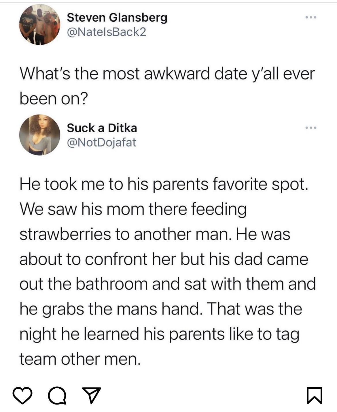 Steven Glansberg NatelsBack2 Whats the most awkward date yall ever been on Suck a Ditka NotDojafat He took me to his parents favorite spot We saw his mom there feeding strawberries to another man He was about to confront her but his dad came out the bathroom and sat with them and he grabs the mans hand That was the night he learned his parents like to tag team other men Qv W