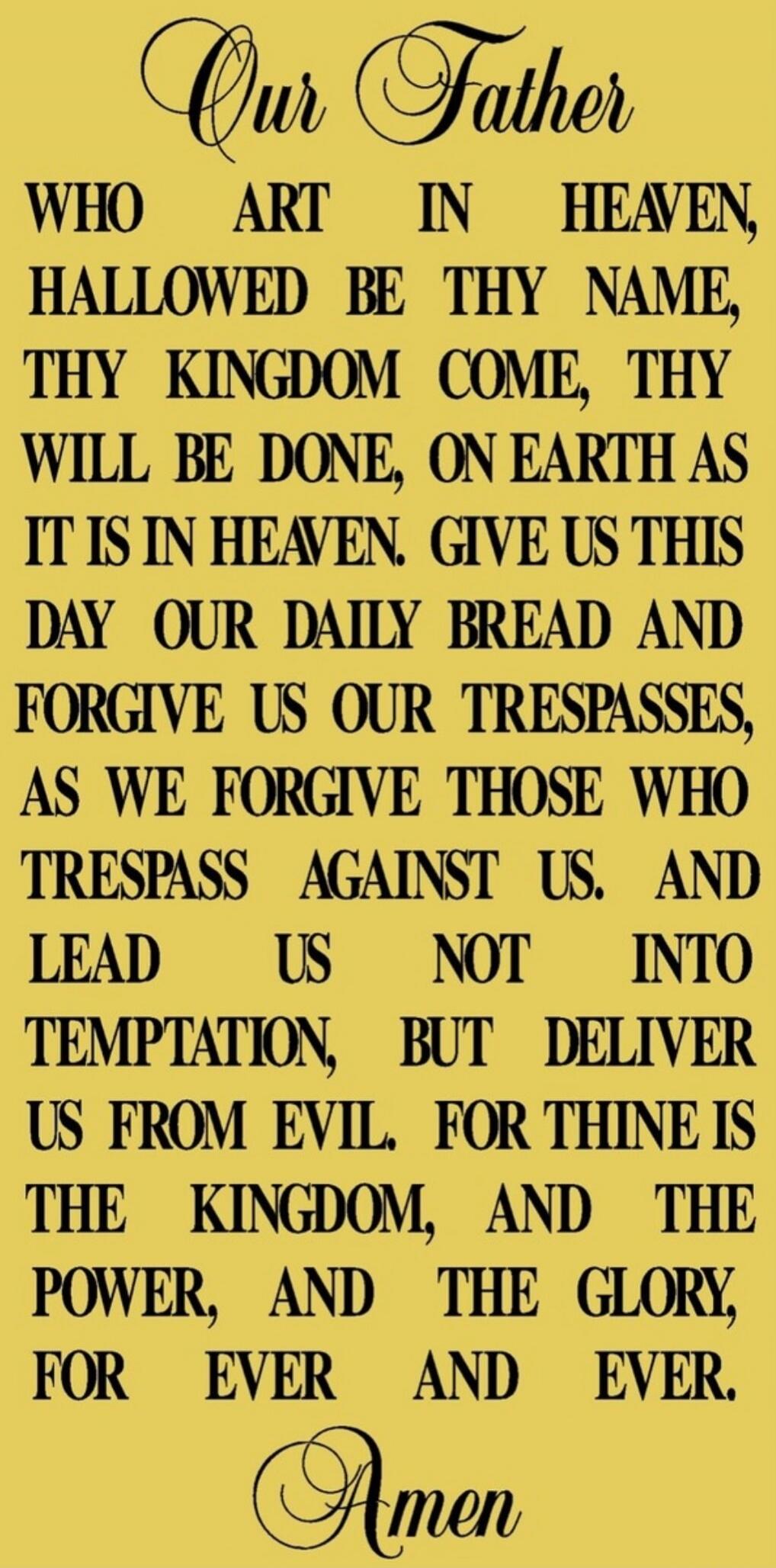 Our Father Who art in Heaven, hallowed be Thy name, Thy kingdom come, Thy will be done, on earth as it is in heaven. Give us this day our daily bread and forgive us our trespasses, as we forgive those who trespass against us. And lead us not into temptation, but deliver us from evil. For thine is the kingdom, and the power, and the glory, for ever 