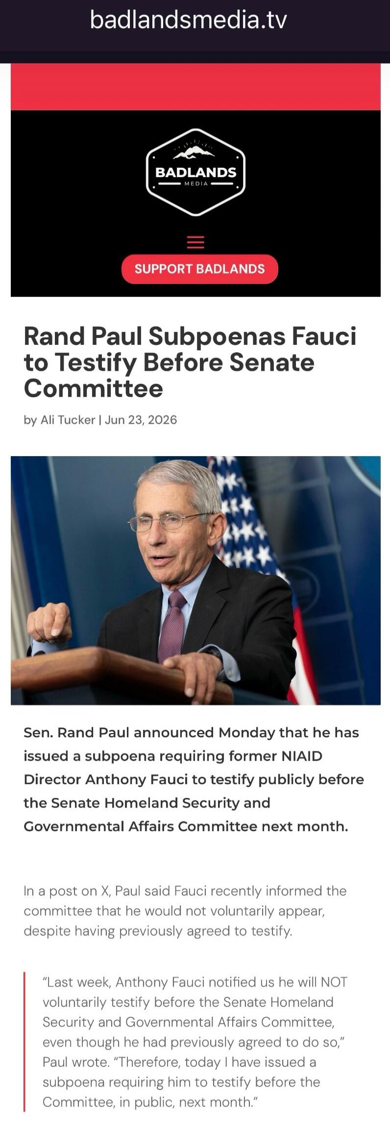 badlandsmedia.tv BADLANDS MEDIA SUPPORT BADLANDS Rand Paul Subpoenas Fauci to Testify Before Senate Committee by Ali Tucker | Jun 23, 2026 Sen. Rand Paul announced Monday that he has issued a subpoena requiring former NIAID Director Anthony Fauci to testify publicly before the Senate Homeland Security and Governmental Affairs Committee next month. 