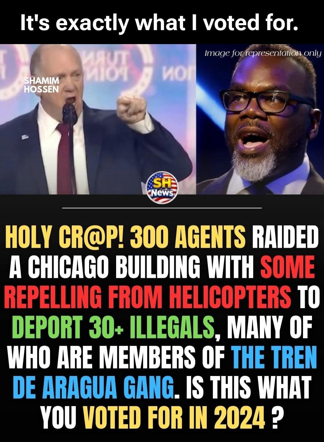 It's exactly what I voted for. Image for representation only. SHAMIM HOSSEN. SH News. HOLY CR@P! 300 AGENTS RAIDED A CHICAGO BUILDING WITH SOME REPELLING FROM HELICOPTERS TO DEPORT 30+ ILLEGALS, MANY OF WHO ARE MEMBERS OF THE TREN DE ARAGUA GANG. IS THIS WHAT YOU VOTED FOR IN 2024?
