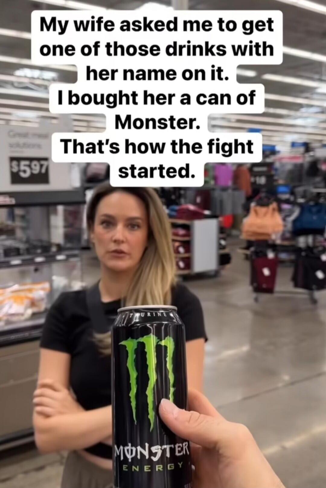 My wife asked me to get one of those drinks with her name on it. I bought her a can of Monster. That's how the fight started.