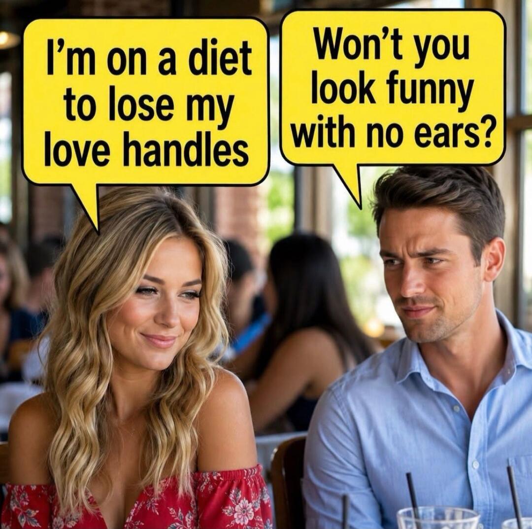 I'm on a diet to lose my love handles. Won't you look funny with no ears?