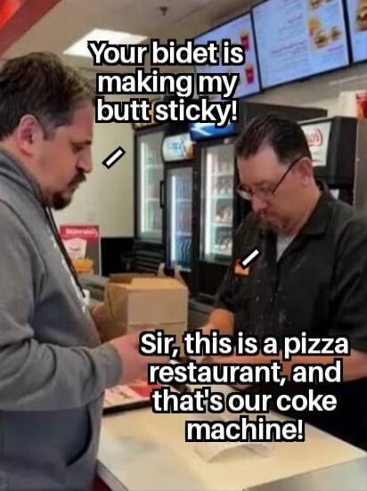 Your bidet is making my butt sticky! Sir, this is a pizza restaurant, and that's our coke machine!