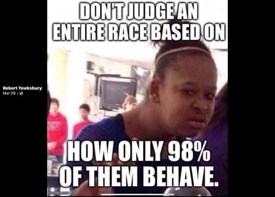 DON'T JUDGE AN ENTIRE RACE BASED ON HOW ONLY 98% OF THEM BEHAVE.
