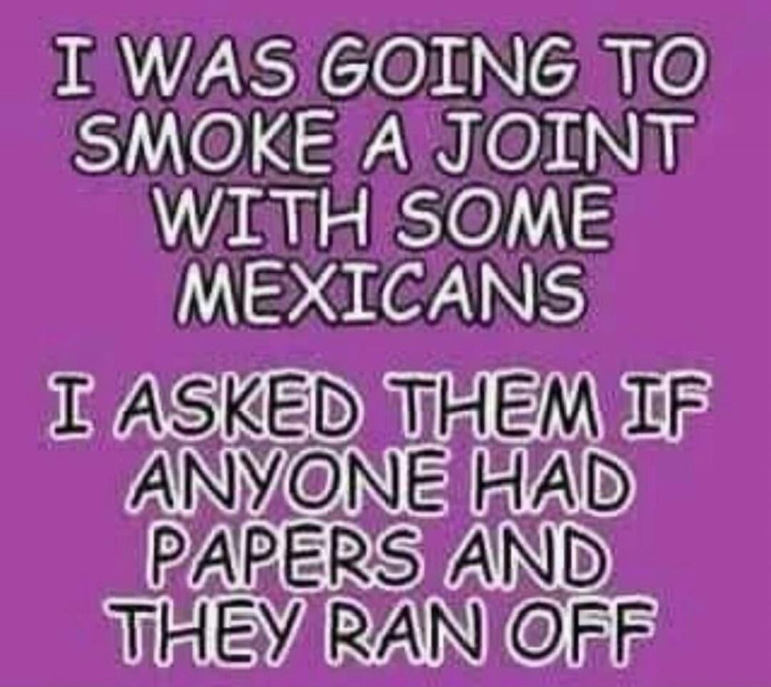 I WAS GOING TO SMOKE A JOINT WITH SOME MEXICANS I ASKED THEM IF ANYONE HAD PAPERS AND THEY RAN OFF
