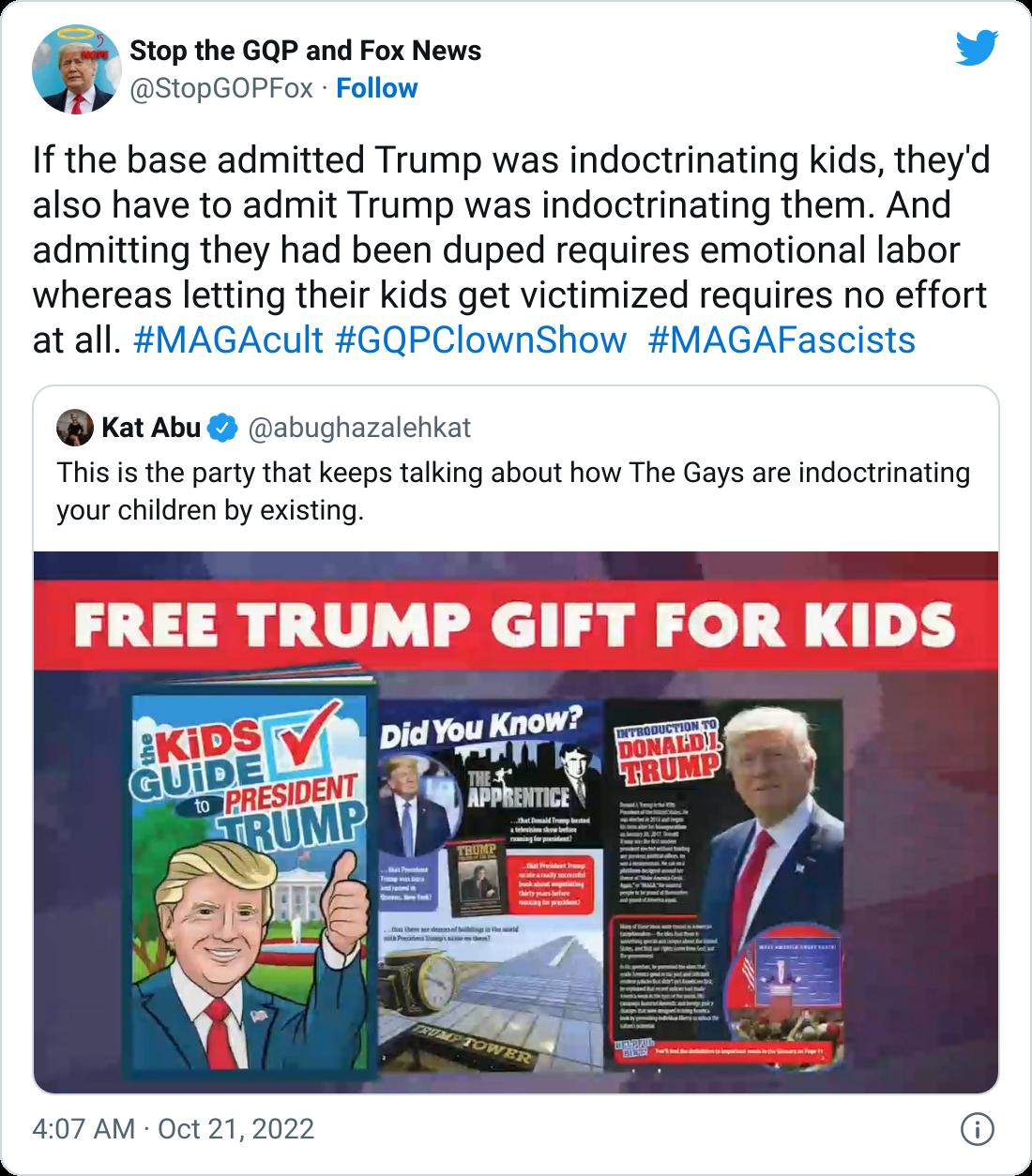 top the GQP and Fox News v 10pGOPFo Follow If the base admitted Trump was indoctrinating kids theyd also have to admit Trump was indoctrinating them And admitting they had been duped requires emotional labor whereas letting their kids get victimized requires no effort atall MAGAcult GQPClownShow MAGAFascists Kat Abu abughazalehkat This is the party that keeps talking about how The Gays are indoctr