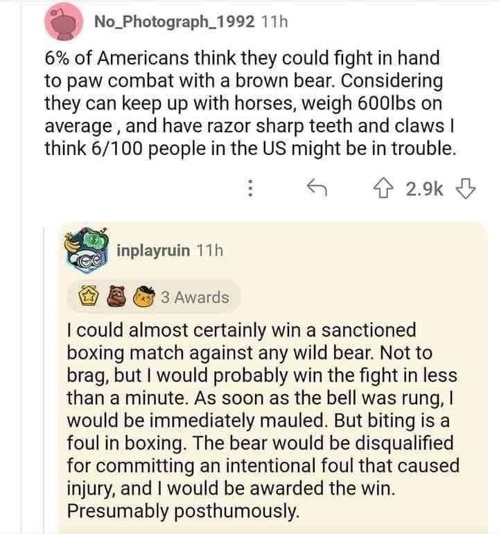 No_Photograph_1992 11h 6 of Americans think they could fight in hand to paw combat with a brown bear Considering they can keep up with horses weigh 600Ibs on average and have razor sharp teeth and claws think 6100 people in the US might be in trouble 29k g inplayruin 11h 8 3Awards could almost certainly win a sanctioned boxing match against any wild bear Not to brag but would probably win the figh