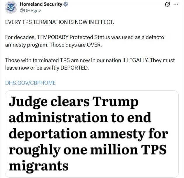 Homeland Security @DHSgov EVERY TPS TERMINATION IS NOW IN EFFECT. For decades, TEMPORARY Protected Status was used as a defacto amnesty program. Those days are OVER. Those with terminated TPS are now in our nation ILLEGALLY. They must leave now or be swiftly DEPORTED. DHS.GOV/CBPHOME Judge clears Trump administration to end deportation amnesty for 