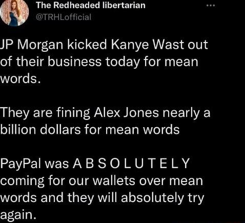 The Redheaded libertarian TRHLofficial JP Morgan kicked Kanye Wast out of their business today for mean words They are fining Alex Jones nearly a ol TeTaWoleEETER o1l L AWV eI e 1 PayPalwas ABSOLUTELY coming for our wallets over mean WeTde ERETale Ry EWAWVIT Y o Y V 1 YA Y again