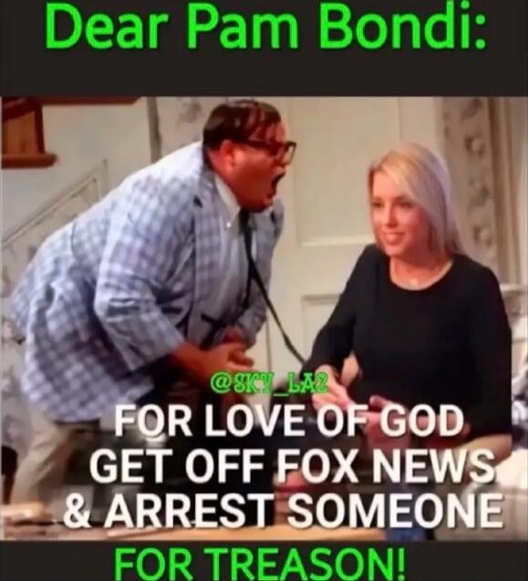 Dear Pam Bondi:
FOR LOVE OF GOD GET OFF FOX NEWS & ARREST SOMEONE FOR TREASON!