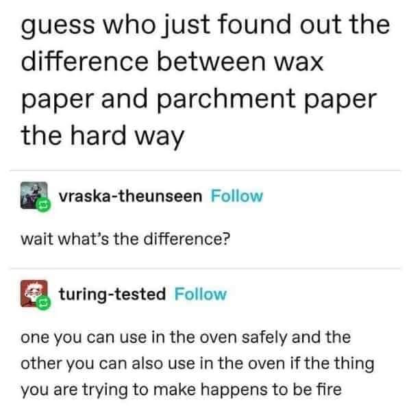 guess who just found out the difference between wax paper and parchment paper the hard way a vraska theunseen Follow wait whats the difference a turing tested Follow one you can use in the oven safely and the other you can also use in the oven if the thing you are trying to make happens to be fire