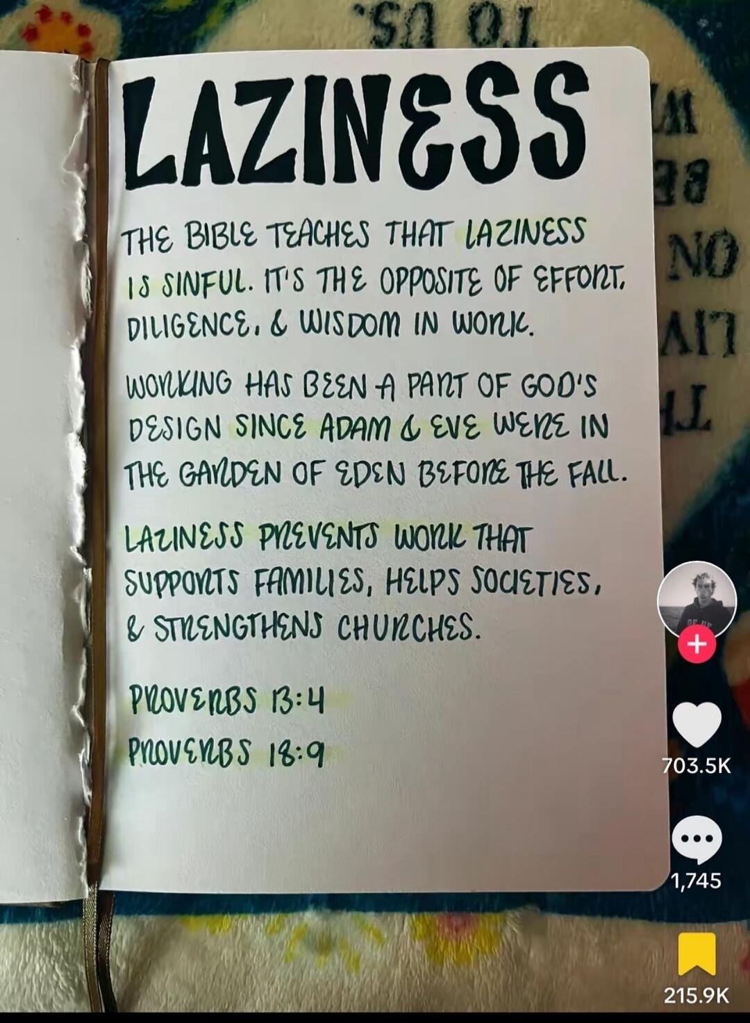 LAZINESS THE BIBLE TEACHES THAT LAZINESS IS SINFUL. IT'S THE OPPOSITE OF EFFORT, DILIGENCE, & WISDOM IN WORK. WORKING HAS BEEN A PART OF GOD'S DESIGN SINCE ADAM & EVE WERE IN THE GARDEN OF EDEN BEFORE THE FALL. LAZINESS PREVENTS WORK THAT SUPPORTS FAMILIES, HELPS SOCIETIES, & STRENGTHENS CHURCHES. PROVERBS 13:4 PROVERBS 18:9