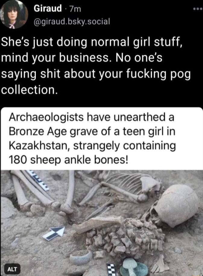 Giraud 7m giraudbskysocial Shes just doing normal girl stuff mind your business No ones saying shit about your fucking pog collection Archaeologists have unearthed a Bronze Age grave of a teen girl in Kazakhstan strangely containing 180 sheep ankle bones
