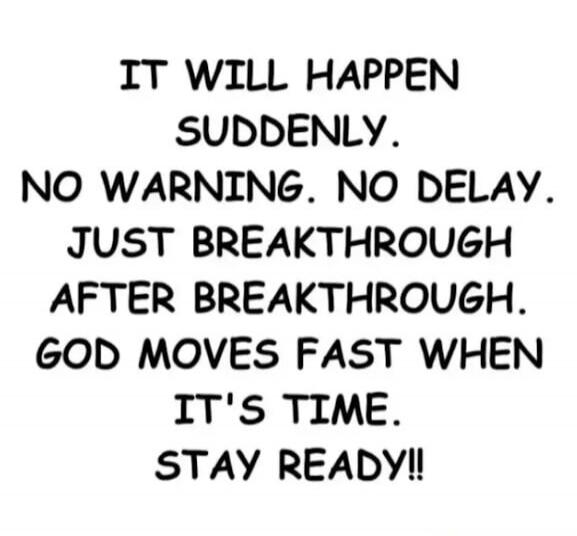 IT WILL HAPPEN SUDDENLY. NO WARNING. NO DELAY. JUST BREAKTHROUGH AFTER BREAKTHROUGH. GOD MOVES FAST WHEN IT'S TIME. STAY READY!!
