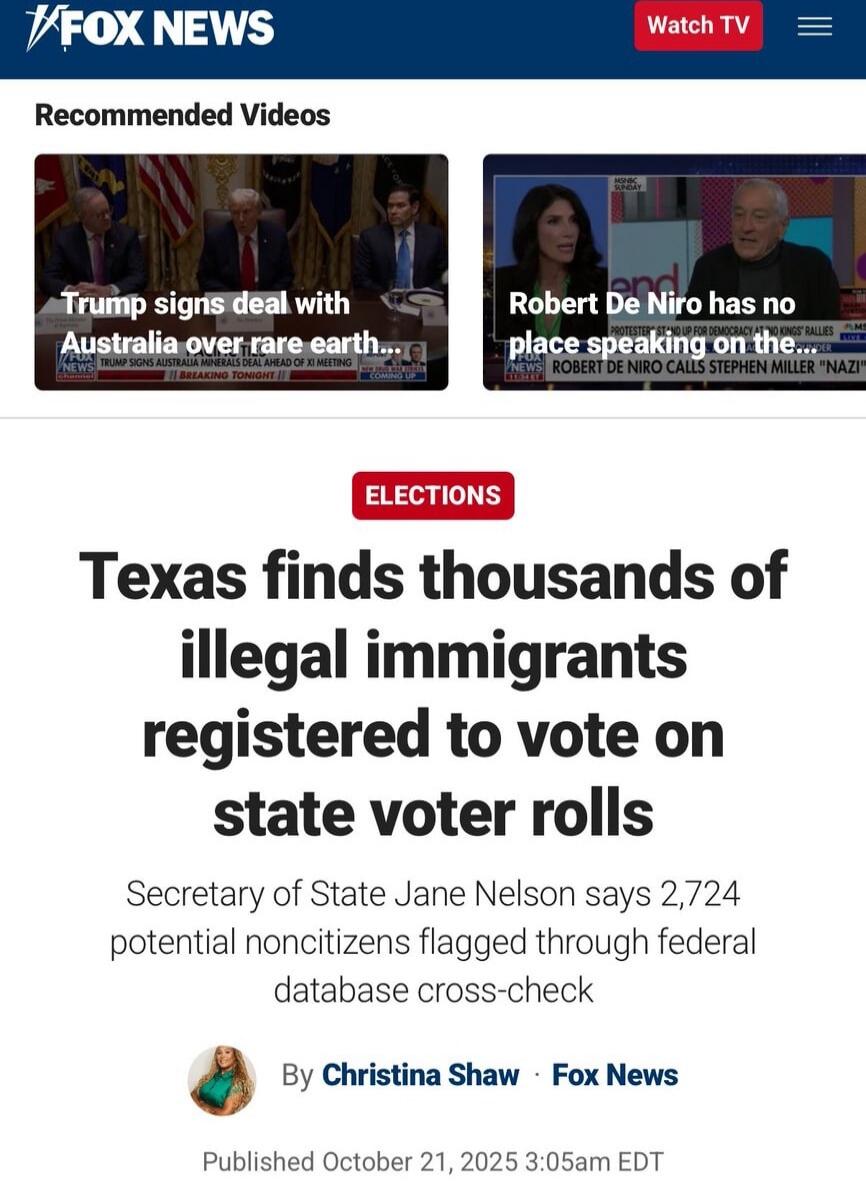 FOX NEWS Recommended Videos Trump signs deal with Australia over rare earth... Robert De Niro has no place speaking on the... Elections Texas finds thousands of illegal immigrants registered to vote on state voter rolls Secretary of State Jane Nelson says 2,724 potential noncitizens flagged through federal database cross-check By Christina Shaw • Fox News Published October 21, 2025 3:05am EDT