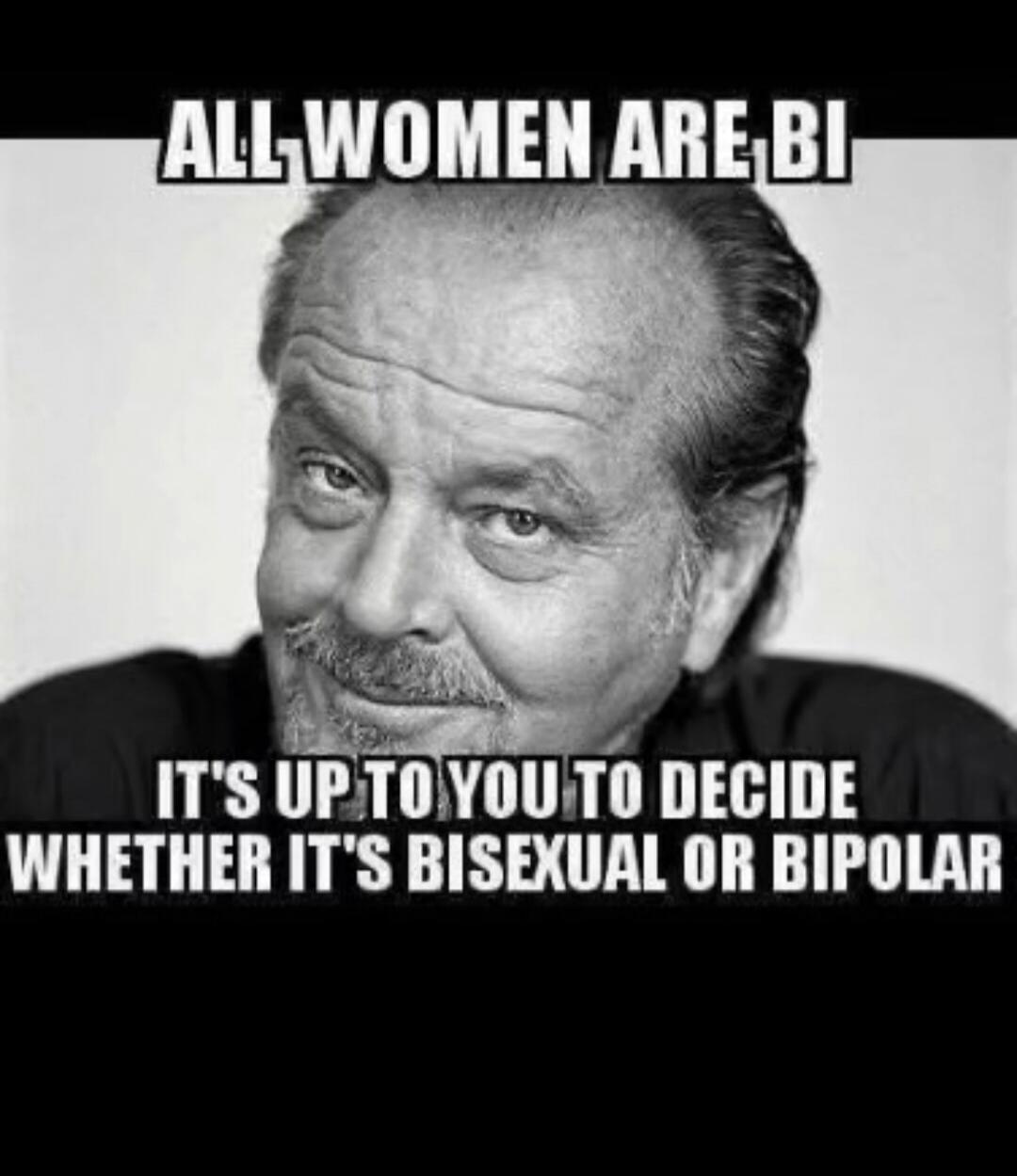 ALL WOMEN ARE BI IT'S UP TO YOU TO DECIDE WHETHER IT'S BISEXUAL OR BIPOLAR