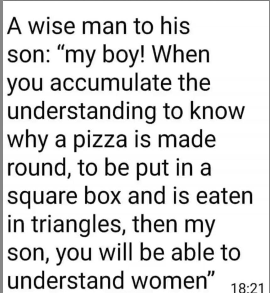 A wise man to his son: “my boy! When you accumulate the understanding to know why a pizza is made round, to be put in a square box and is eaten in triangles, then my son, you will be able to understand women”