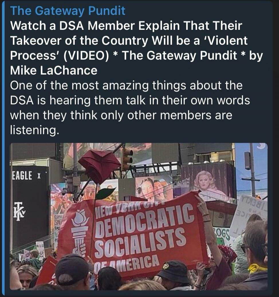 The Gateway Pundit Watch a DSA Member Explain That Their Takeover of the Country Will be a 'Violent Process' (VIDEO) The Gateway Pundit by Mike LaChance One of the most amazing things about the DSA is hearing them talk in their own words when they think only other members are listening. NEW YORK DEMOCRATIC SOCIALISTS OF AMERICA