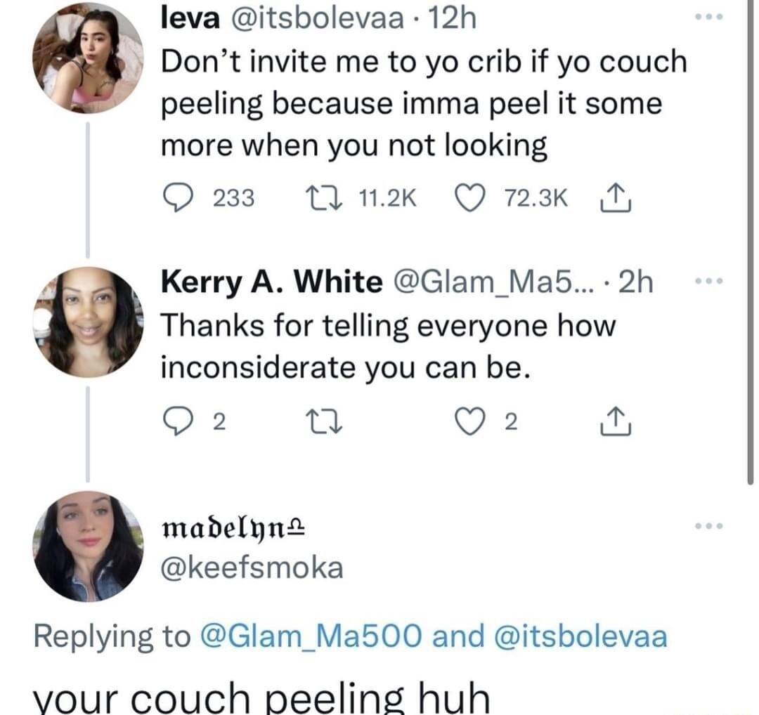 leva itsbolevaa 12h Dontinvite me to yo crib if yo couch peeling because imma peel it some more when you not looking Q 233 11 2k Q 723k M Kerry A White Glam_Ma5 2h Thanks for telling everyone how inconsiderate you can be Q2 et Q2 madelyna keefsmoka Replying to Glam_Ma500 and itsbolevaa vour couch neeling huh