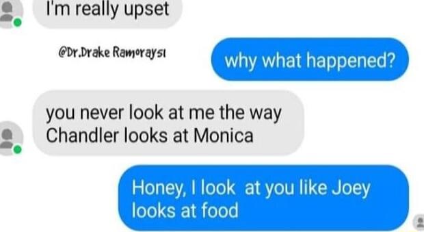 Im really upset xdrikeRmingn why what happened you never look at me the way Chandler looks at Monica look at you like J t food