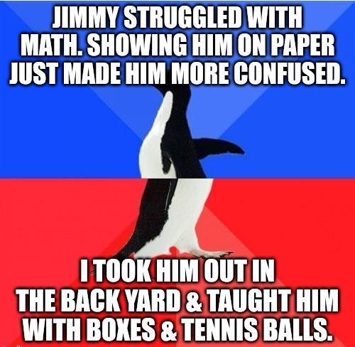 JIMMY STRUGGLED WITH MATH SHOWING HIM ON PAPER JUST MADE HIM MORE CONFUSED 1TOOKHIM OUTIN THE BACK YARD TAUGHT HIM WITH BOXES TENNIS BALLS