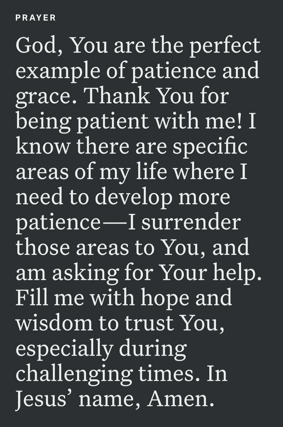 PRAYER God, You are the perfect example of patience and grace. Thank You for being patient with me! I know there are specific areas of my life where I need to develop more patience—I surrender those areas to You, and am asking for Your help. Fill me with hope and wisdom to trust You, especially during challenging times. In Jesus' name, Amen.