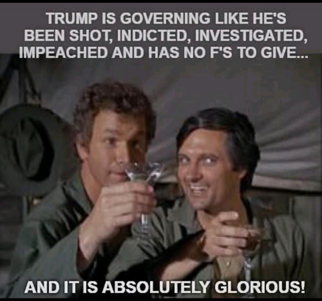 TRUMP IS GOVERNING LIKE HE'S BEEN SHOT, INDICTED, INVESTIGATED, IMPEACHED AND HAS NO F'S TO GIVE... AND IT IS ABSOLUTELY GLORIOUS!