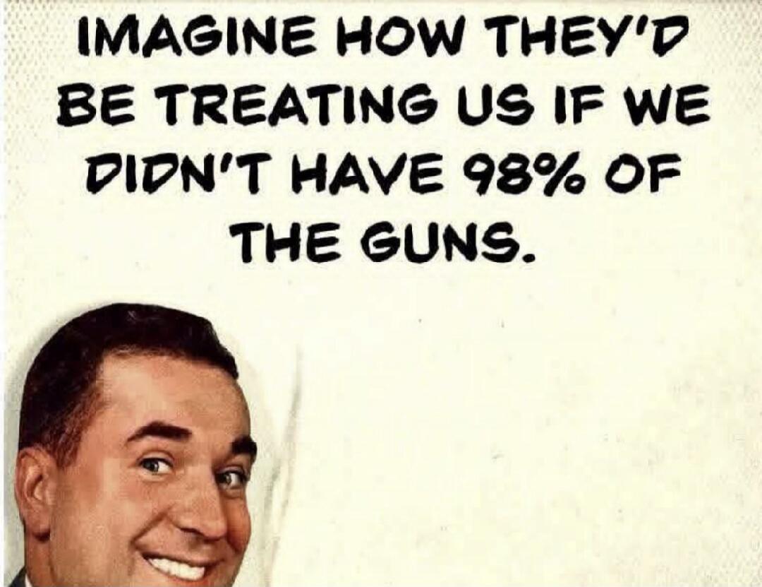 IMAGINE HOW THEY'D BE TREATING US IF WE DIDN'T HAVE 98% OF THE GUNS.
