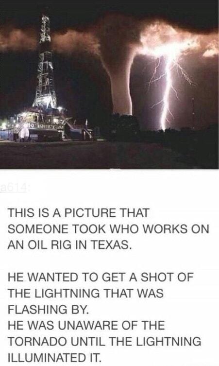 THIS IS A PICTURE THAT SOMEONE TOOK WHO WORKS ON AN OIL RIG IN TEXAS HE WANTED TO GET A SHOT OF THE LIGHTNING THAT WAS FLASHING BY HE WAS UNAWARE OF THE TORNADO UNTIL THE LIGHTNING ILLUMINATED IT