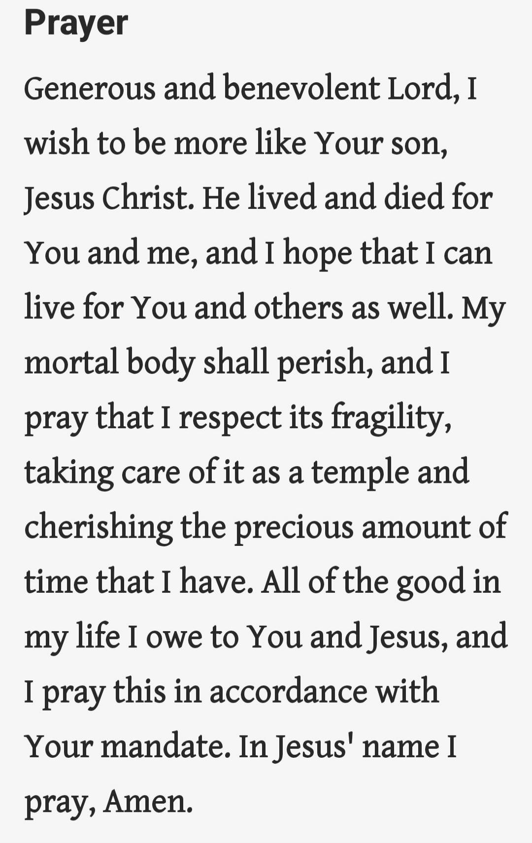 Prayer. Generous and benevolent Lord, I wish to be more like Your son, Jesus Christ. He lived and died for You and me, and I hope that I can live for You and others as well. My mortal body shall perish, and I pray that I respect its fragility, taking care of it as a temple and cherishing the precious amount of time that I have. All of the good in m