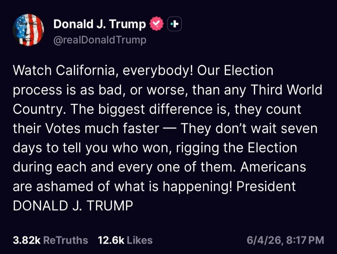 Donald J. Trump @realDonaldTrump Watch California, everybody! Our Election process is as bad, or worse, than any Third World Country. The biggest difference is, they count their Votes much faster — They don't wait seven days to tell you who won, rigging the Election during each and every one of them. Americans are ashamed of what is happening! Pres