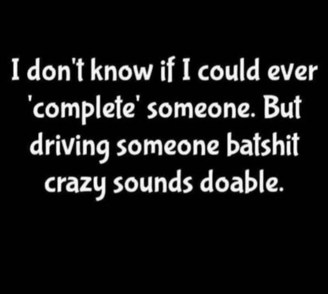 I don't know if I could ever 'complete' someone. But driving someone batshit crazy sounds doable.