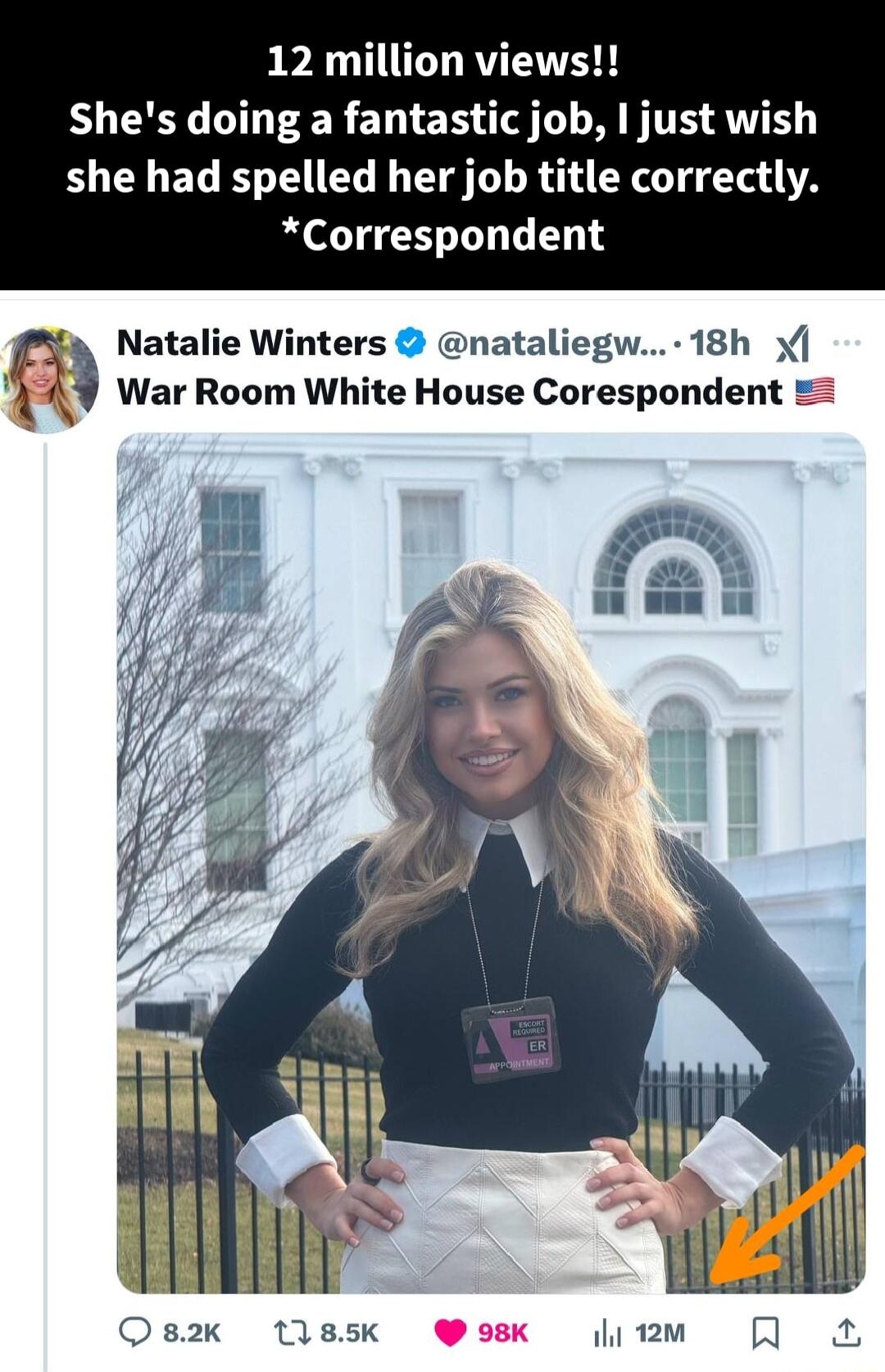 12 million views Shes doing a fantastic job I just wish she had spelled her job title correctly Correspondent Natalie Winters nataliegw 18h War Room White House Corespondent Q82K 1185k i 12m H