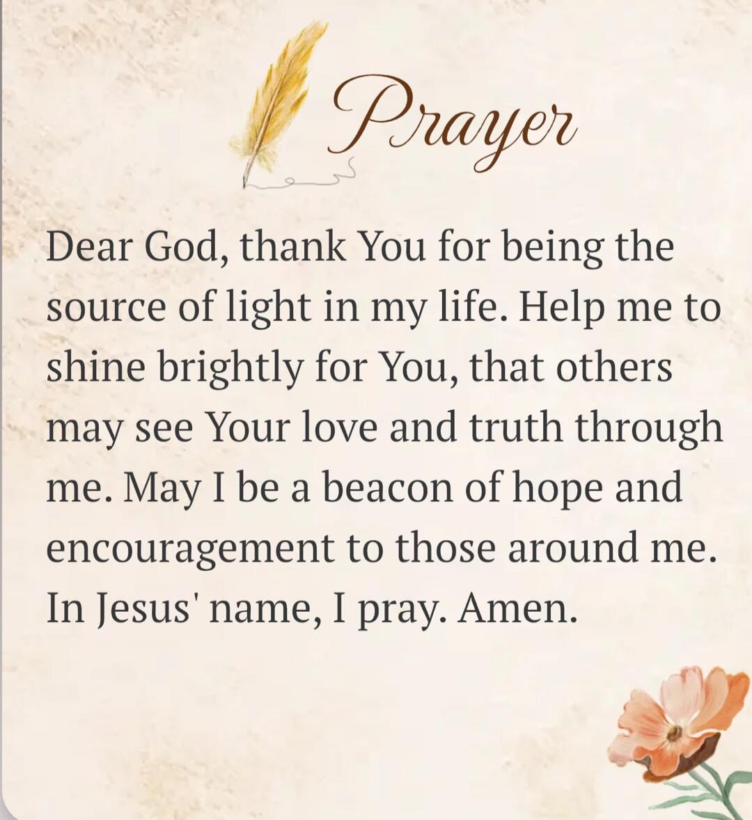 Prayer. Dear God, thank You for being the source of light in my life. Help me to shine brightly for You, that others may see Your love and truth through me. May I be a beacon of hope and encouragement to those around me. In Jesus' name, I pray. Amen.