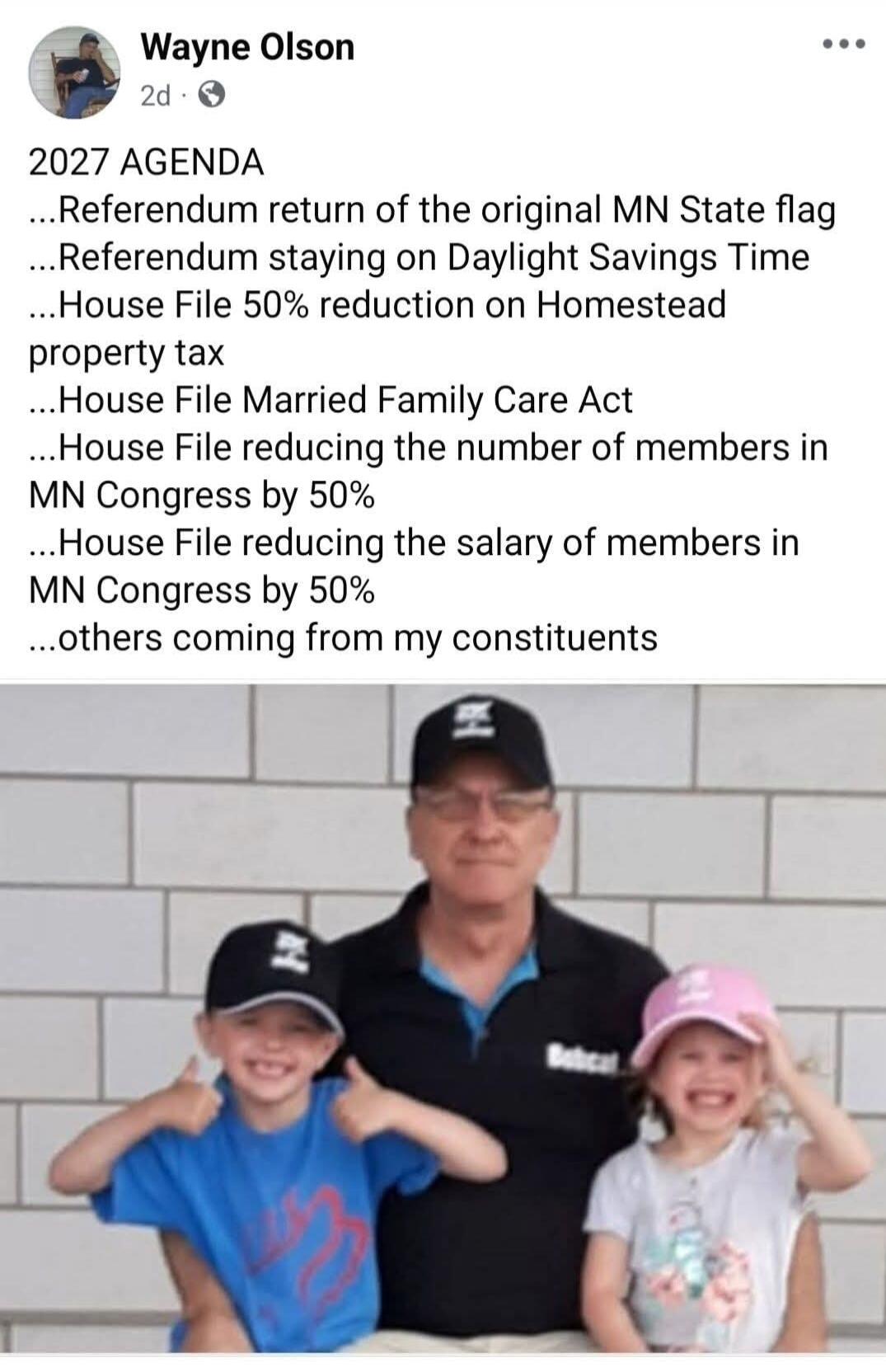 Wayne Olson 2d 2027 AGENDA ...Referendum return of the original MN State flag ...Referendum staying on Daylight Savings Time ...House File 50% reduction on Homestead property tax ...House File Married Family Care Act ...House File reducing the number of members in MN Congress by 50% ...House File reducing the salary of members in MN Congress by 50%