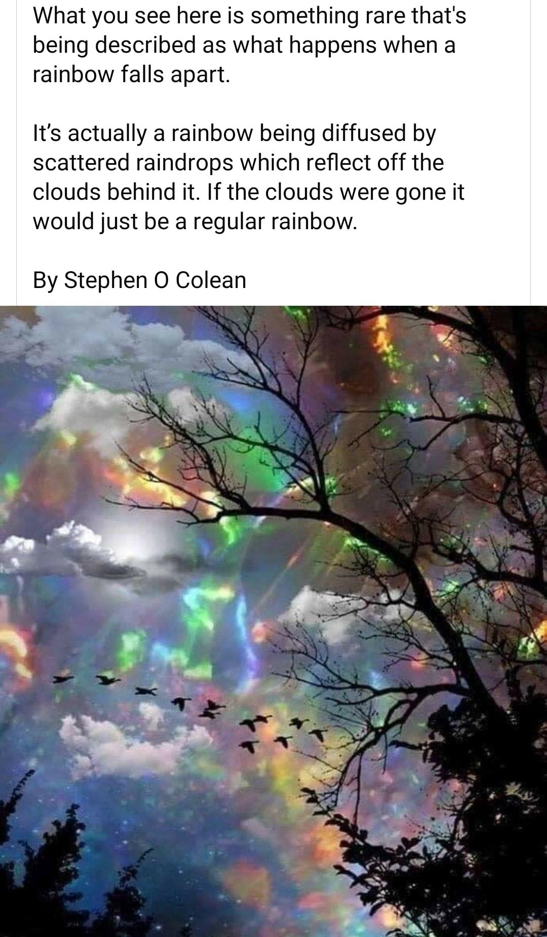 What you see here is something rare thats being described as what happens when a rainbow falls apart Its actually a rainbow being diffused by scattered raindrops which reflect off the clouds behind it If the clouds were gone it would just be a regular rainbow By Stephen O Colean