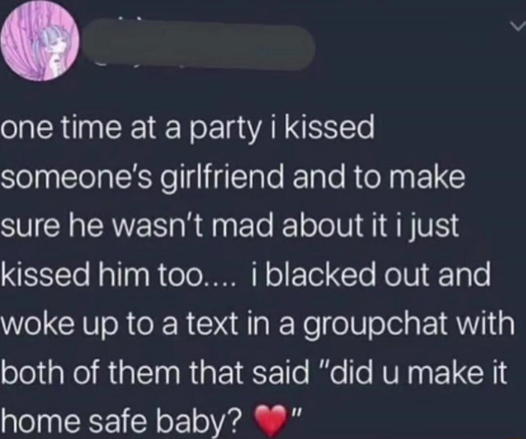one time at a party i kissed someone's girlfriend and to make sure he wasn't mad about it i just kissed him too... i blacked out and woke up to a text in a groupchat with both of them that said 