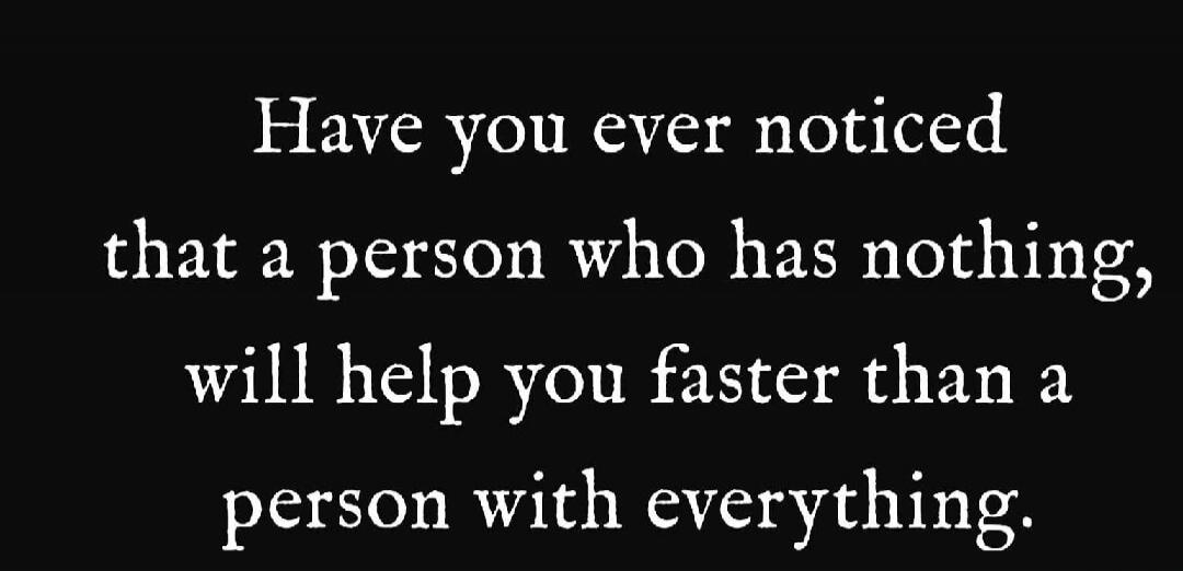 Have you ever noticed that a person who has nothing, will help you faster than a person with everything.