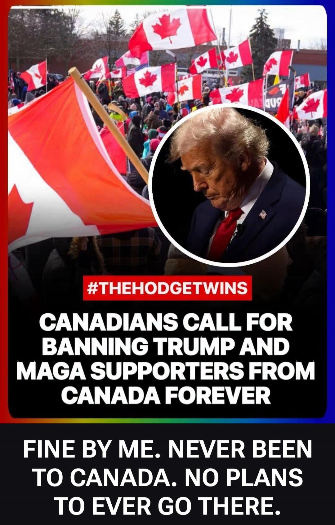 #THEHODGETWINS CANADIANS CALL FOR BANNING TRUMP AND MAGA SUPPORTERS FROM CANADA FOREVER FINE BY ME. NEVER BEEN TO CANADA. NO PLANS TO EVER GO THERE.