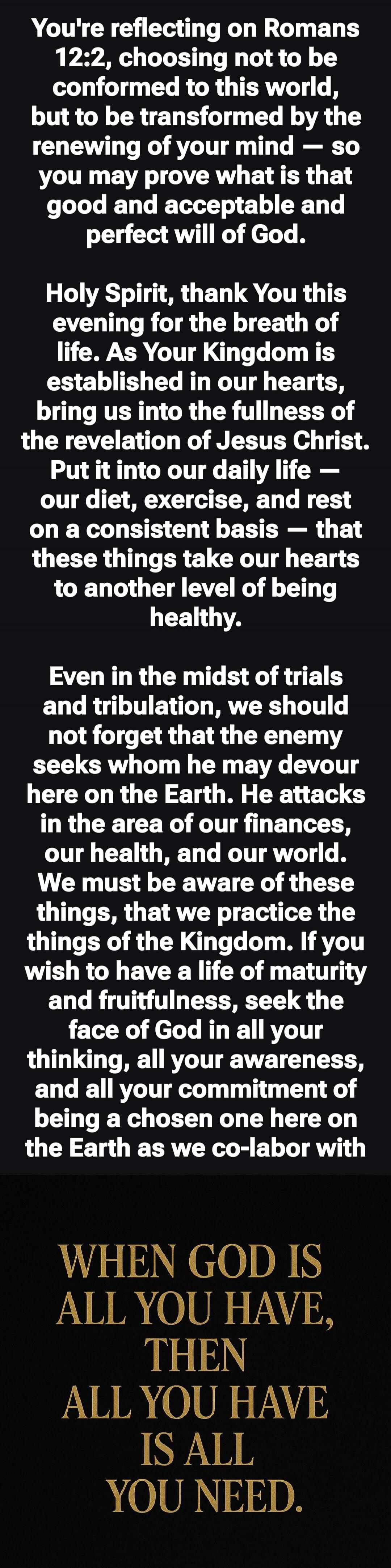 You're reflecting on Romans 12:2, choosing not to be conformed to this world, but to be transformed by the renewing of your mind — so you may prove what is that good and acceptable and perfect will of God.

Holy Spirit, thank You this evening for the breath of life. As Your Kingdom is established in our hearts, bring us into the fullness of the rev