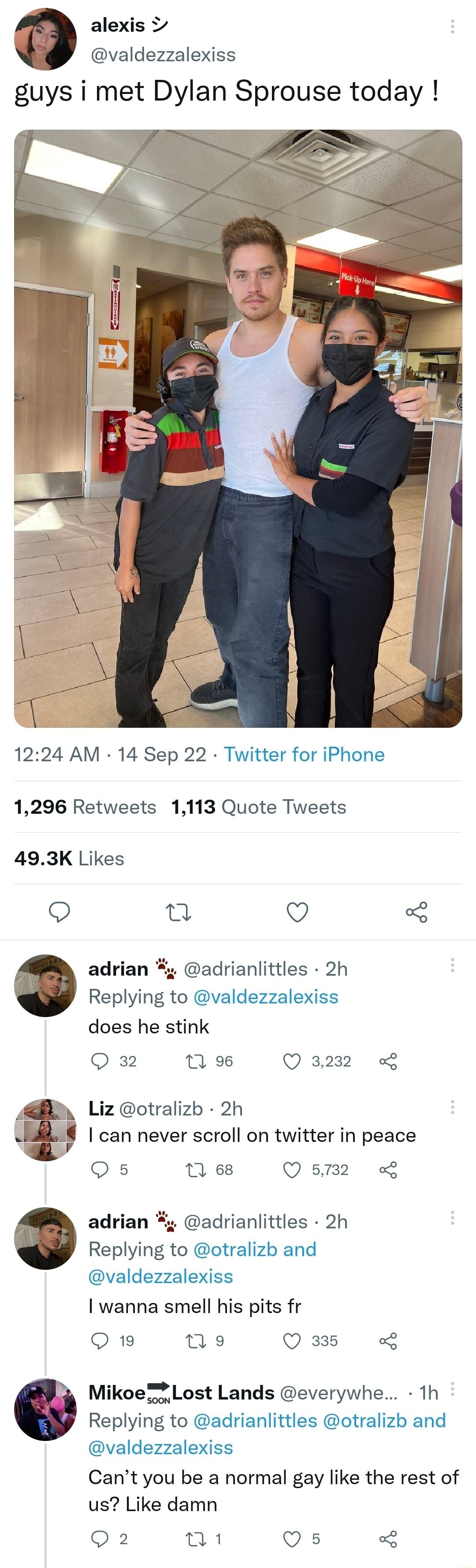 alexis valdezzalexiss guys i met Dylan Sprouse today 1224 AM 14 Sep 22 Twitter for iPhone 1296 Retweets 1113 Quote Tweets 493K Likes Q n Q adrian adrianlittles 2h Replying to valdezzalexiss does he stink Q 32 1 9 Q3232 Liz otralizb 2h can never scroll on twitter in peace Qs 11 68 Q2 adrian adrianlittles 2h Replying to otralizb and valdezzalexiss wanna smell his pits fr Q19 ne Qas L Mikoe i Lost La
