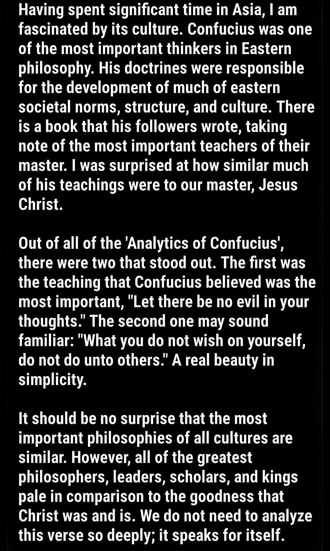 Having spent significant time in Asia, I am fascinated by its culture. Confucius was one of the most important thinkers in Eastern philosophy. His doctrines were responsible for the development of much eastern societal norms, structure, and culture. There is a book that his followers wrote, taking note of the most important teachers of their master