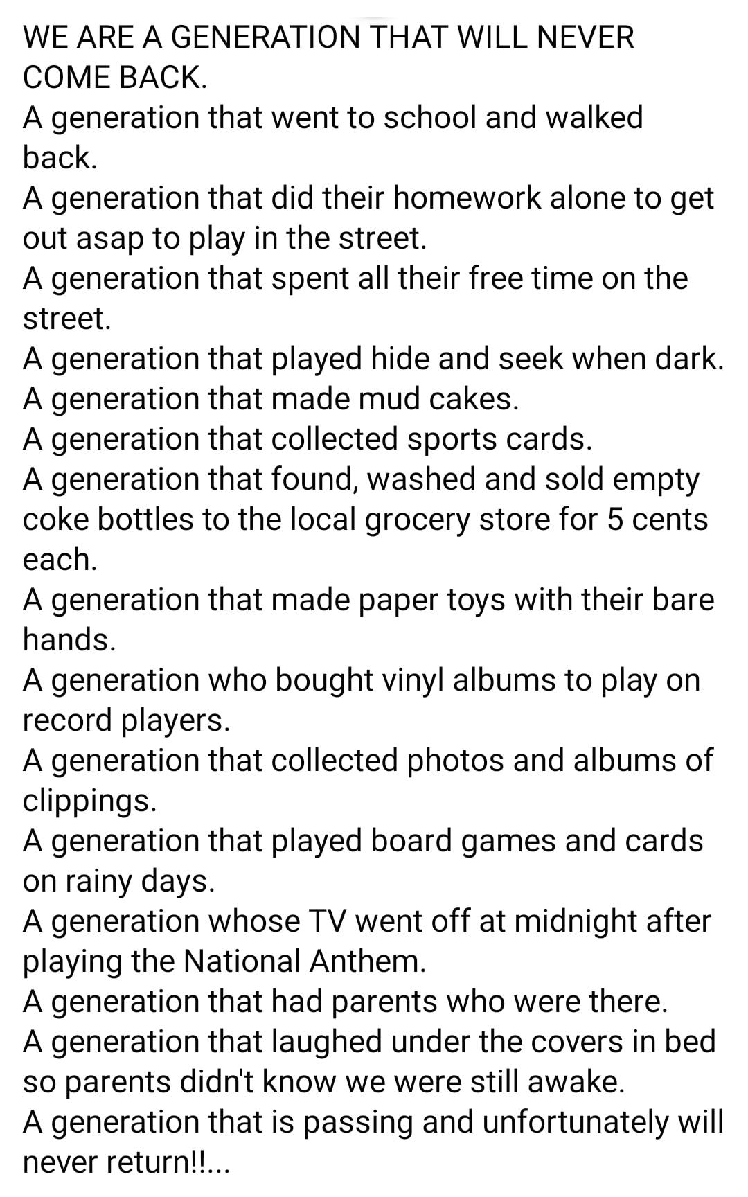 WE ARE A GENERATION THAT WILL NEVER COME BACK A generation that went to school and walked back A generation that did their homework alone to get out asap to play in the street A generation that spent all their free time on the street A generation that played hide and seek when dark A generation that made mud cakes A generation that collected sports cards A generation that found washed and sold emp